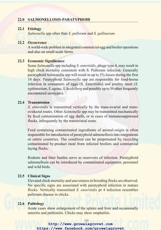 118
90. Accumulation of urate and
excreta in the vicinity of the
vent in chick with
Salmonella pullorum
infection, hence the
designation “Bacillary
White Diarrhea” (BWD) in
the British commonwealth.
91. Enlargement of the liver
with Salmonella gallinarum
(Fowl Typhoid). This
change is not characteristic
of salmonellosis but may be
observed with a number of
bacterial infections
including E. coli and
Pasteurella spp. (Courtesy
of the University of
Georgia)
92. Regression of the ovary in a
mature hen due to
Salmonella pullorum
infection.
http://www.growelagrovet.com
https://www.facebook.com/growelagrovet
 
