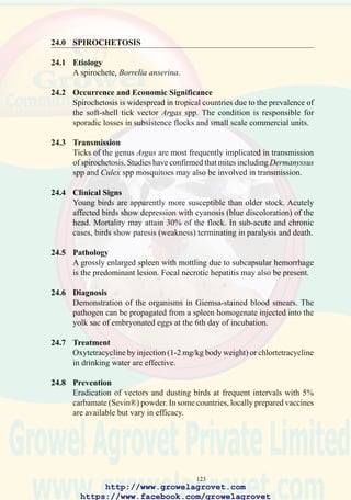 125
98. Incoordination and lateral
recumbency in a chick
which may be due to avian
encephalomyelitis,
avitaminosis A, nutritional
encephalomalacia or
arenavirus infection
(Spiking Mortality
Syndrome). Detailed
laboratory examination
including histopathology is
required to obtain an
accurate diagnosis.
(Courtesy AAAP)
Vaccines are available for administration in drinking water or as a
combination product with avian pox using the intradermal, wing-web stab
route.
Care should be taken to avoid introducing AE vaccine onto multi-age
breeder farms. Lateral spread of vaccine virus will result in a drop in egg
production in susceptible hens and mild outbreaks of epidemic tremor in
progeny. For the same reason, pullets should not be vaccinated after 12
weeks of age since intestinal shedding of vaccine virus can occur for at
least 4 weeks following vaccination.
http://www.growelagrovet.com
https://www.facebook.com/growelagrovet
 