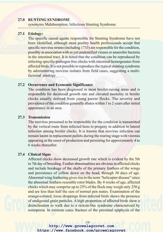 132
• selenium level should range from 0.1 to 0.3 ppm, with at least half of
this dietary contribution in the form of selenomethionine.
• vitamin E supplementation should conform to NRC levels for stressed
flocks (20 IU/kg)
All supplementary fats and animal byproducts should be stabilized with
300-600 ppm ethoxyquin or an equivalent compound.
27.8 Prevention
It is recommended that parent-level pullets receive an attenuated reoviral
arthritis vaccine at 7 days followed by a multivalent live vaccine during
the 14 to 30 day period consistent with the immunization program for the
area. Inactivated reoviral vaccines administered during the late rearing
period should contain antigenic components which are known to be
protective against the reovirus strains (1733) considered responsible for
stunting-malabsorption syndrome.
http://www.growelagrovet.com
https://www.facebook.com/growelagrovet
 