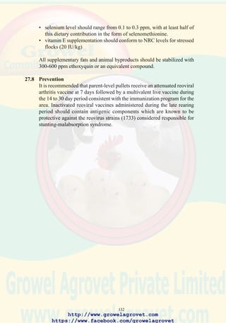 134
28.0 COCCIDIOSIS
28.1 Etiology
Various Eimeria spp which parasitize specific portions of the intestinal
tract of chickens.
28.2 Occurrence and Economic Significance
Coccidiosis occurs world-wide and is a major cause of mortality and
suboptimal growth and feed conversion efficiency in immature flocks
unless appropriate preventive measures are implemented. The cost of
anticoccidial feed additives and treatment is estimated to exceed $400
million annually in all poultry producing areas of the world.
28.3 Transmission
The sporulated oocyst is the infective stage of the life-cycle. Infected,
recovered chickens shed oocysts representing a problem in multi-age
operations. Oocysts can be transmitted mechanically on the clothing and
footwear of personnel, contaminated equipment, or in some cases, by wind
spreading poultry-house dust and litter over short distances.
Factors contributing to outbreaks of clinical coccidiosis include:-
• litter moisture content exceeding 30% due to ingress of rain or leaking
waterers.
• immunosuppression (Marek’s disease, IBD, mycotoxins)
• suboptimal inclusion of anticoccidials or incomplete distribution (poor
mixing) in feed.
• environmental and managemental stress such as overstocking,
inoperative feeding systems, inadequate ventilation.
28.4 Clinical Signs
Coccidiosis is generally acute in onset and is characterized by depression,
ruffled plumage, and diarrhea. Birds infected with E. tenella show pallor
of the comb and wattles and blood-stained cecal droppings.
28.5 Lesions
E. acervulina and E. mivati: 1-2mm areas of hemorrhage interspersed
with white foci visible through the serosa of the distal duodenum and
proximal jejunum.
E. necatrix: severe distention of the mid-jejunum with hemorrhages in
the mucosa and red-stained fluid in the lumen.
E. maxima: distention of the mid-jejunum with hemorrhages in the
mucosa.
E. tenella: hemorrhagic typhlitis (inflammation of the cecum).
http://www.growelagrovet.com
https://www.facebook.com/growelagrovet
 
