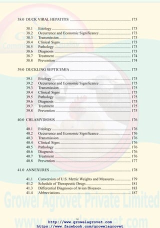 xiii
LIST OF ANNEXES
41.1 CONVERSION OF U.S. METRIC WEIGHTS AND MEASURES .. 179
41.2 SCHEDULE OF THERAPEUTIC DRUGS ....................................... 181
41.3 DIFFERENTIAL DIAGNOSES OF AVIAN DISEASES .................. 183
41.4 ABBREVIATIONS ............................................................................. 187
http://www.growelagrovet.com
https://www.facebook.com/growelagrovet
 