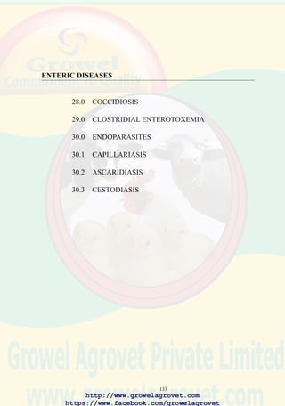 135
E. brunetti: hemorrhages of the mucosa of the distal jejunum and colon.
Fibrinonecrotic enteritis may occur in chronic cases.
28.6 Diagnosis
Gross lesions of E. tenella, E. necatrix and E. brunetti are diagnostic.
Microscopic examination of intestinal and cecal scrapings reveals oocysts.
To confirm a diagnosis in a commercial operation the following specimens
should be submitted to a laboratory:
• Intestine from a sacrificed, affected bird preserved in 5% potassium
dichromate for culture and identification of Eimeria sp.
• Intestine showing gross lesions in 10% formalin for histological
examination.
• Representative feed samples for anticoccidial assay.
• Litter samples for oocyst counts.
28.7 Treatment
Administration of amprolium solution, 0.024% of the active ingredient in
drinking water for 3 - 5 days. Sulfonamides (sulfamethazines , 0.1% for 2
days, 0.05% for 4 days or commercial combinations of sulfa drugs) in
drinking water.
Administration of water dispersable vitamin A and K supplements may
enhance recovery.
28.8 Prevention
Management procedures which limit saturation of litter include:
• Appropriate installation and management of watering systems. Nipple
drinkers reduce spillage of water onto litter compared to bell and trough
drinkers.
• Acceptable ventilation rate.
• Maintaining recommended stocking density.
• Providing adequate feeding space.
• Inclusion of anticoccidials in diets at recommended levels will prevent
clinical infection.
• Chemical and ionophoric anticoccidials for broilers in shuttle programs.
• Synthetic coccidiostats for breeders and floor-reared commercial egg-
production flocks which allow the development of premunity.
Anticoccidial vaccines are appropriate for replacement breeding stock
and roasters. This approach is cost-effective but requires experienced and
http://www.growelagrovet.com
https://www.facebook.com/growelagrovet
 
