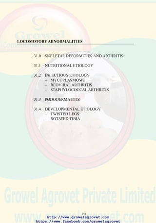 146
113. Lesions of rickets showing,
bending of the tibiotarsus,
distortion of the ribs and
enlargement of the costo-
condral junctions.
(Courtesy of Dr. C. Riddell,
AAAP slide set)
31.2 Infectious Etiology
31.2.1Mycoplasmosis
Mycoplasma synoviae results in serous arthritis. The condition can be
diagnosed by serology (ELISA or plate agglutination test for flock
screening, and hemagglutination inhibition for confirmation) or identifying
the organism in synovial fluid by culture or by applying PCR technology.
For information on diagnosis, treatment and control of M. synoviae, refer
to the mycoplasmosis section under respiratory diseases.
31.2.2Reoviral Arthritis
Specific serotypes (S1133 and WVU 2937) are responsible for arthritis
and tenosynovitis.
Occurrence and Economic Significance
Viral arthritis occurs world-wide and is responsible for losses in both
commercial broilers and replacement breeding stock.
Transmission
Vertical transmission is the principal route of infection. Lateral spread
from infected carrier chick occurs, especially during the first 48 hours
after hatch. Under commercial conditions, indirect transmission is possible
through contaminated equipment and from improperly cleaned housing.
Clinical Signs
Affected birds aged approximately 30 days onwards show an increasing
prevalence of lameness characterized by unilateral or bilateral arthritis of
http://www.growelagrovet.com
https://www.facebook.com/growelagrovet
 