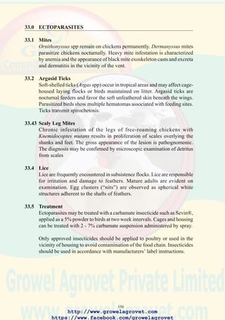 158
125. Severe infestation with
Ornithonyssus spp mites in
the region of the vent
showing eggs, feather
debris, and excreta.
126. Ticks of the genus Argus
are vectors of spirochetosis.
127. Subcutaneous hemorrhage
on de-feathered carcass due
to nocturnal feeding of
Argas spp ticks.
http://www.growelagrovet.com
https://www.facebook.com/growelagrovet
 