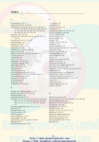 190
Niclosamide • 142
Nipple drinkers • 106, 135
nitrofurans • 145
nits • 156
O
ochratoxins • 163
ocular discharge • 93, 95, 99, 105, 175, 176
omphalitis • 21, 54, 112, 116
oocyst • 134, 135, 136
oophoritis • 114
operational biosecurity • 4, 24, 47, 51, 53
organophosphate toxicity • 60
Ornithobacterium rhinotracheale • 105
Ornithonyssus • 156
orthomyxoviruses • 87
osteomalacia • 59, 61, 145
oxidative rancidity • 58, 59
oxytetracycline • 123
P
Pad cooling • 15
paralysis • 59, 61, 69, 70, 123, 138, 139, 145, 149
parathyroid glands • 59, 61
paratyphoid • 21, 116-117
paresis • 59, 69, 123, 138, 149, 171
Pasteurella multocida • 28, 120
pasteurellosis • 3, 8, 21, 22, 29, 51, 99, 106, 120, 121,
172
pathogens • 21, 22, 23, 24, 26, 28, 35, 38, 39, 47, 72, 76,
79, 80, 84, 88, 89, 90, 99, 105, 106, 108, 112, 113,
123, 130, 131, 138, 147, 171, 175
penicillin • 139
pericarditis • 108
perihepatitis • 106, 108
peritonitis • 106, 108, 114, 116, 173
perosis • 62
petechial hemorrhages • 127
phenols • 26
piperazine • 141
pododermatitis • 148-149
polymerase chain reaction • 76, 96
propionate • 164
prothrombin time • 60
proventriculus • 69, 80, 124, 141
pseudomembranous enteritis • 138
pullorum disease • 21, 112, 113, 114, 115, 116
pulmonary congestion • 80, 88, 106, 108
pyridoxine • 60, 61, 145
Q
Quaternary ammonium compounds • 26, 27, 28, 160
R
rales • 93, 95, 126, 154, 175
reovirus • 3, 21, 22, 130, 131, 148
riboflavin • 61, 145, 149
rickets • 59, 61, 130, 131, 145
rigor • 138
rodents • 4, 21, 22, 24, 28, 29, 46, 47, 51, 60, 95, 113,
116, 120, 121, 173, 174
rodenticides • 29
rotated Tibia • 59, 152
rubratoxins • 163
runting syndrome • 130
S
Sabouraud’s dextrose agar • 101, 160
Salmonella enteritidis • 21, 28, 117
Salmonella gallinarum • 114
Salmonella pullorum • 21, 112
Salmonella spp • 21, 22, 28, 116, 117
salmonella typhimurium • 28, 43
selenium • 56, 59, 60, 132
selenomethionine • 60, 132
septicemia • 8, 73, 76, 80, 105, 108, 175
seropurulent arthritis • 120
serous arthritis • 96, 146, 147
serums • 13, 35, 38, 51, 81, 84, 85, 88, 139, 147, 174
serum plate agglutination test • 96
serum-virus neutralization • 81, 84, 88
single-stage setters • 54
skip-a-day feeding • 138
slipped tendon • 62
spirochetosis • 22, 123, 156
split-cycle rearing and laying • 47
squamous metaplasia • 59
Staphylococcal arthritis • 147
Staphylococcus aureus • 147
star gazing • 61
stomatitis • 163
structural biosecurity • 4, 23, 46, 47, 53
stunting • 3, 76, 112, 130, 131, 132, 145
sulfamethazine • 135
sulfonamides • 99, 100, 109, 135
swollen head syndrome • 3, 84, 105-107
synovitis • 95
T
tarsometatarsus • 61, 145
tenosynovitis • 146, 147, 152
tetracycline • 100, 114, 121, 123, 175
thiamine • 60, 61, 145
tibiotarsus • 61, 145, 152
torticollis • 120
tracheitis • 80, 84, 88, 96, 105, 154
transudative diathesis • 59
Trichophyton • 160
turkey rhinotracheitis virus • 105
tylosin • 96
U
urate retention • 59, 127
http://www.growelagrovet.com
https://www.facebook.com/growelagrovet
 