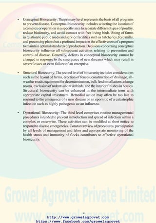 6
2.0 ECONOMIC CONSIDERATIONS IN THE PREVENTION AND
CONTROL OF POULTRY DISEASES
2.1 General Principles
The primary purpose of any enterprise is to maximize return on investment
over the long-term. It is therefore necessary to market poultry, meat
products, and eggs at a price which allows farmers or integrators to
maintain profitability in a competitive market. Cost-effective programs
of biosecurity and vaccination are required to prevent or limit the impact
of disease.
It is emphasized that the incremental return in the form of enhanced egg
production, hatchability, liveability, growth rate, and feed conversion
efficiency must exceed capital and operating expenditures on disease
prevention. There is considerable difficulty in predicting the potential loss
arising from a disease or projecting the probability of an outbreak. Risk
of exposure and consequences of infection, are the two significant variables
required to quantify the decline in production which may follow exposure
to a disease. The benefit-to-cost ratio can be used to relate expenditure on
resources and management efforts to the monetary value of improved
performance. Programs of emergency treatment and long-term prevention
are justified for severe diseases which have a profound impact on
production. Aggressive counter measures are required under conditions
which predispose to a high risk of infection, where the prevalence of
endemic diseases severely affects production efficiency or where the value
of eggs and meat is high in relation to expenditure on biosecurity and
vaccination.
It is necessary to invest capital in adequate poultry housing and ancillary
installations to attain a suitable level of biosecurity. Changing rooms,
fences and equipment to decontaminate hatcheries and housing are
examples of assets which reduce the probability of introducing disease.
A decision to invest in improvements which promote biosecurity should
be based on an anticipation of return within a defined, and preferably
short to intermediate time period. The future cash flows, derived from
improved performance attributed to the absence of disease, should be
calculated for a period corresponding to the operating life of the
investment. The net present value (NPV) of an investment in biosecurity
can be calculated from the annual cash flows, discounted by an
appropriate interest factor. If the NPV exceeds the cost of improvements,
the investment can be considered justifiable. The NPV method can be
used to select the most beneficial program to prevent disease from among
http://www.growelagrovet.com
https://www.facebook.com/growelagrovet
 