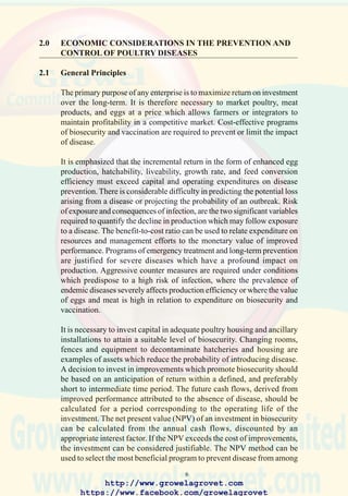 8
laryngotracheitis is influenced by environmental and clinical stress. The
effect of intercurrent low-grade conditions such as pasteurellosis,
mycoplasmosis or coccidiosis may be exacerbated by increased biodensity.
Secondary infections such as E. coli septicemia will intensify losses in
proportion to increased biomass. Ventilation, capacity, feeding space,
drinking points and floor area represent the limiting health factors for
flocks when output is increased.
2.3 Gross Marginal Analysis
This analytical technique can be applied to relate expenditure on disease
prevention with output over a specific time period. Gross marginal analysis
allows producers to project the possible outcome of a program with
uncertain risks and consequences of infection. The technique evaluates
alternative methods of preventing disease in the context of prevailing costs
and revenue. The format table for gross marginal analysis is shown in
Figure 2.2. The inputs required to determine the gross margin attributable
to a specific program are listed for an ongoing poultry operation over a
specific time period. A series of analyses can be performed reflecting
alternative prevention strategies and probabilities of disease exposure.
The values calculated from the gross marginal analysis are entered into a
pay-off table which depicts the financial result of a selected option.
Figure 2.3 considers the effect of three alternative approaches to preventing
a disease which has a 0.6 probability of occurrence. The options available
to the producer include: no action (“base = 0”); biosecurity (#1) or
vaccination (#2). It is determined that the respective gross margins derived
from the flock under conditions of no action are $3,000 and $10,000 with
and without exposure to disease. The corresponding gross margins
generated when flocks are subjected to either biosecurity alone (strategy
#1) or vaccination alone (strategy #2) can be calculated and entered into a
pay-off table. The expected monetary value of each prevention strategy is
calculated by multiplying the probability factor with outcome as shown.
In the given example, vaccination costing $1,000 provides the highest of
$8,400, compared to $6,460 for increased biosecurity, costing $2,000 and
$5,800 for no action. Expected monetary values are influenced by changes
in variable costs, unit revenue, and the probability of infection.
Variability in the impact of a disease occurs due to change in the
pathogenicity of the causal organism, the presence of secondary agents,
immuno-suppression or environmental stress. Changes in these factors
influence the outcome of exposure of a flock to infection and requires
relaxation or intensification of the preventive strategy depending on the
http://www.growelagrovet.com
https://www.facebook.com/growelagrovet
 