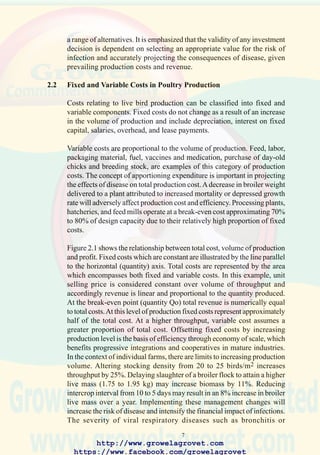 9
circumstances. Figure 2.4 depicting expenditure and return from control
of disease shows the relationship between expenditure on prevention and
control measures (horizontal axis) and the loss associated with introduction
of disease (vertical axis).As expenditure on control of velogenic Newcastle
disease (vvND) or highly pathogenic avian influenza (HPAI) by effective
vaccination is increased, the loss in output is reduced. The low cost of ND
and HPAI vaccination and the relative efficiency in improving liveability
and enhancing the growth rate or egg production in infected survivors
reduces losses associated with minimal expenditure as designated by the
curve LoL1. Increased outlay on disease prevention and control, such as
intensifying the vaccination program and implementing biosecurity will
result in an incremental reduction of losses. Eventually the economic
optimum is reached (point A) at which a monetary unit of expenditure on
control generates only a single unit of return. Additional prevention and
control activities will in fact reduce gross margin and generate a negative
benefit:cost ratio.
Under certain conditions, such as the need to eradicate a vertically
transmitted infection in breeding stock or to suppress a disease of zoonotic
significance, control measures are extended beyond the economic
optimum. Ultimately the technical optimum (B) is attained. At this point
additional efforts to prevent disease will not achieve any measurable
reduction in losses.
This sequence may be illustrated by the intensive programs to eradicate
mycoplasmosis by the primary broiler breeders during the 1960’s and
1970’s. Control measures included pressure-differential treatment of eggs
with antibiotics, and injection of embryos and chicks with
mycoplasmacidal drugs. These measures together with pre-incubation heat-
treatment of eggs to destroy Mycoplasma spp and enhanced biosecurity
and monitoring of pure-line flocks maintained in strictly-isolated small
groups eradicated the disease in elite lines.
http://www.growelagrovet.com
https://www.facebook.com/growelagrovet
 