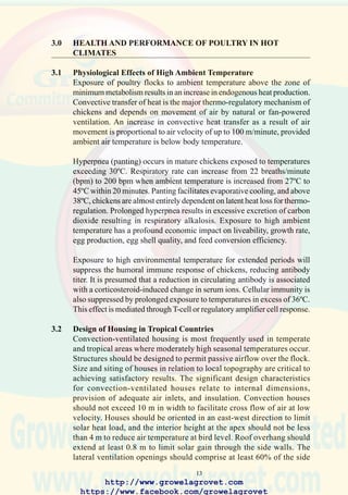 15
Air at 45ºC and 15% RH could theoretically be cooled to 25ºC assuming
complete saturation. Due to restraints associated with the process of
evaporation, commercial equipment functions with an efficiency ranging
from 60 to 80%. Air at 45ºC and 15% RH could be cooled to a dry bulb
temperature of 30ºC with an elevation in relative humidity to 60%.
The simplest evaporative cooling system comprises fogger nozzles which
deliver up to 8 to 10 l/hr at a pressure of 5 to 8 bar. Nozzles are positioned
in close proximity to turbulence fans to provide one discharge point for
each 500 birds. This system is used in the U.S., where low cost is compatible
with existing convection-ventilated houses. The low-pressure fogger nozzle
produces a coarse spray. Although systems are capable of achieving a 5ºC
reductionintemperaturewithambientairof37ºCand30%RH,low-pressure
fogger nozzles are inefficient with respect to the cooling effect relative to
water consumed. Systems require frequent cleaning and descaling and litter
becomes saturated in the vicinity of the nozzles. The system should only be
operated when humidity is below 70% RH and with fans displacing 5 m3/
hr per broiler. Generally, the coarse-nozzle system is unsuitable in Middle
Eastern countries due to inefficient utilization of scarce water and blockage
of nozzles by mineral contaminants in artesian water.
Pad cooling systems are used extensively in Asia, the U.S.A. and Latin
America, where seasonally high temperatures are encountered. The
principal deficiency of the pad lies in the inherently lower efficiency of
evaporation compared with the ultra-high pressure fogger. Modern cooling
pads are composed of cellulose material in a honeycomb configuration to
increase surface area. Although this enhances cooling, the system is
susceptible to algae and mineral contamination in water. The efficiency
of cooling may be enhanced by spraying pads with water from suitably
placed nozzles.
3.3 Management of Flocks at High Temperature
The survival of birds at high temperature is strongly influenced by the
volume of water consumed. Cold water functions as a heat sink in the
intestinal tract and surface evaporation from the comb, wattles, and head
exerts a cooling effect. It is essential to provide additional watering points
to facilitate consumption in areas where ambient temperature exceeds
3º∫C for more than 2 hours per day. Recommendations include 1 suspended
drinker with a diameter of at least 40 cm, for 75 broilers or 50 breeders
and 1 cup or nipple per cage of up to 5 commercial layers. Insulation of
header tanks and supply piping is indicated if the temperature of water at
the point of consumption exceeds 25ºC.
http://www.growelagrovet.com
https://www.facebook.com/growelagrovet
 