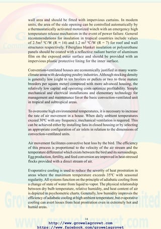 16
Research on integrating lighting programs and operation of feeders for
broilers has been reported from Singapore. Performance was improved in
convection-ventilated housing using nocturnal illumination and feeding.
This reverse diurnal lighting program produced the highest live weight at
56 days, but feed conversion, mortality, and return were lower than with
other combinations examined. Various lighting and feeding programs were
investigated in Nigeria using medium-strain commercial layers. The use
of night feeding with a reversed lighting program (18:00 to 6:00) supported
a significantly higher level of egg production than conventional daytime
feeding, which was accompanied by exposure to high diurnal temperature.
1. Exterior of breeder house
showing relative size of
sidewall ventilation
openings, drainage,
concrete apron, bulk-feed
installation and grassed
area surrounding the unit.
2. Convection ventilated
broiler house on an island
subject to hurricanes
necessitates concrete
construction. Note the
relative size of ventilation
http://www.growelagrovet.com
https://www.facebook.com/growelagrovet
 