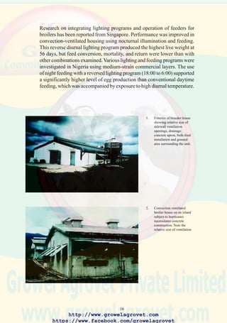 18
6. Chicks beneath a gas-fueled
pancake brooder show good
distribution consistent with
satisfactory growth and
feed conversion efficiency.
7. Uniformity in flocks is
achieved with adequate
feeding space and a supply
of clean water from a
closed system through
nipples or cups.
8. Modern high-density cage
installation with
mechanical feeding and egg
collection and fan-powered
ventilation controlled by
electronic systems.
http://www.growelagrovet.com
https://www.facebook.com/growelagrovet
 