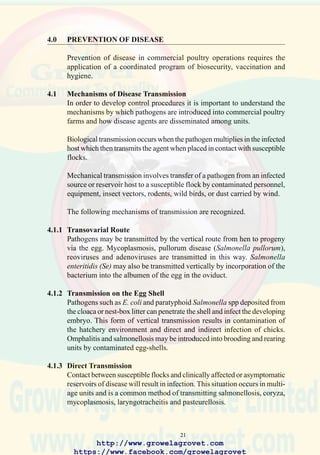 23
4.2 Biosecurity
Evaluating the biosecurity of ongoing operations is important in developing
effective programs to prevent the introduction of disease into a complex
or to limit subsequent dissemination among farms.
A successful biosecurity program presumes an understanding of the
principles of epidemiology and economics and requires teamwork to
maximize benefits. Biosecurity programs require a structured approach
involving the following sequence:
• Planning and evaluation of programs.
• Locating resources and training of personnel.
• Implementing including erection of facilities.
• Control involving review of results and analytical procedures.
The following items should be considered in evaluating a comprehensive
biosecurity program for a breeder or growout complex:
4.2.1 Conceptual Biosecurity
• Location of the complex in relation to concentrations of poultry of the
same or different species.
• Distance among breeder and growout farms and facilities such as
hatcheries, feed mills, and processing plants or packing units.
• Location of major and minor roads and the movement of commercial
and backyard poultry in relation to company facilities.
• Proximity to large lakes or waterways or migratory flyways.
• For commercial egg production consider the implications of multi-age
on-line units or single-age, company-owned or contractor-operated
facilities.
4.2.2 Structural Biosecurity
• Fenced farm area with notices to prevent trespass.
• Fencing of house area, with secured gates.
• Water supply free of pathogenic bacteria, and chlorinated to a level of
2 ppm.
• Farm service module comprising an office, storage, and change room-
shower facilities.
• Concrete apron with a suitable water and power supply to permit
decontamination of vehicles entering the farm.
• All-weather roads within secured perimeter to facilitate cleaning and
to prevent dissemination of disease agents by vehicles and footwear.
• Appropriate location of bulk bins or secure, vermin-free storage areas
for bagged feed.
• Installations for disposal of dead birds (incinerators, composters, pits).
http://www.growelagrovet.com
https://www.facebook.com/growelagrovet
 