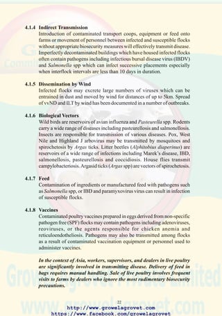 24
• Secure housing with appropriate bird and rodent proofing.
• Concrete floors for breeding stock at the grandparent level. In many
countries with endemic salmonellosis, concrete floors are required in
both rearing and laying housing for breeders.
• Correct positioning of extractor fans to prevent airborne transmission
of pathogens to flocks in adjacent houses.
• Impervious apron adjacent to the door of each house and installation
of drains.
• Feed, unused litter and cleaned equipment should be stored in a module
separated from the live-bird area of the house to prevent contamination
of flocks by delivery and maintenance workers.
4.2.3 Operational Biosecurity
• Operational manuals should be developed for routine procedures carried
out in feed mills, hatcheries, breeding and grow out facilities. Manuals
should incorporate contingency plans in the event of a deviation from
normal production parameters or outbreaks of disease on company
farms or in units located in close proximity to the operation. Manuals
should be developed for appropriate levels of management including
company veterinarians and health maintenance professionals, service
personnel, contractors, and employees.
• Standardized procedures should address specific aspects of operation
including:
o Decontamination and disinfection of units following depletion of
flocks.
o Storage, reconstitution and administration of vaccines according to
recommended route.
o Specific procedures on entering and leaving farms should be
designated for managers, supervisors, authorized visitors, work crews
and permanent and part-time employees.
o Controls required to prevent contact with exotic avian species, and
backyard poultry.
http://www.growelagrovet.com
https://www.facebook.com/growelagrovet
 