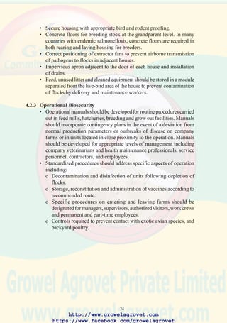 26
4.3 Decontamination of Housing and Equipment
4.3.1 Definitions
Decontamination is the process of physically removing biological and
inorganic material from the surfaces of a building or equipment.
Disinfection is the destruction of pathogenic organisms.
4.3.2 Decontamination
Thorough decontamination is necessary to achieve effective disinfection.
Cleaning programs require planning followed by implementation and
control to ensure satisfactory preparation of surfaces for subsequent
application of disinfectants.
4.3.3 Disinfectants
A number of compounds are available commercially, each with
characteristics for specific applications.
• Cresols, derived from petroleum distillation are cheap and effective
biocides when applied to buildings and soil. These compounds should
not be used in the presence of live poultry, eggs, or processed meat as
tainting of products will occur.
• Organic phenols are suitable for use in hatcheries to decontaminate
equipment.
• Quaternary ammonium compounds (QATs) are highly recommended
to decontaminate housing, equipment, and in hatcheries provided that
an anionic detergent precedes application of a QAT.
• Chlorine compounds are widely used in processing plants and to purify
water on farms. Hypochlorite is only effective over a pH range of 6.5
to 7.5 in water free of organic matter and requires 10 - 20 minutes
exposure to inactive bacteria
• Formalin is a corrosive and potentially carcinogenic compound suitable
to fumigate eggs in purpose-designed cabinets. Use of formalin requires
special precautions to avoid exposure and injury to applicators who
must be provided with protective clothing, functional equipment and
chemical monitors.
In selecting a disinfectant, it is necessary to take into account the chemical
characteristics, toxicity, and the cost of application.
http://www.growelagrovet.com
https://www.facebook.com/growelagrovet
 