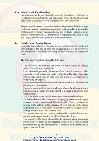 29
A continuous integrated program to control rodents includes rodent-
proofing of buildings, elimination of nesting places, appropriate
management and sanitation, and chemical and nonchemical elimination.
Preventing access to feed, water, and shelter is an important part of a
rodent-control program.
Chemical methods to control rodents include bait and tracking powder.
All rodenticides are poisonous at various levels for poultry, livestock, and
humans. Caution in the use of rodenticides is required, and manufacturer’s
label instructions should be strictly followed.
Rodenticides are available for single- or multiple-dose application. A
single-dose rodenticide will kill rodents after one feeding if an adequate
amount is consumed. Most single-dose compounds are toxic to nontarget
animals and should be kept out of reach of children, pets, poultry, and
livestock. Only extreme situations call for the use of a single-dose
rodenticide with high toxicity.
Multiple-dose compounds have a cumulative effect and will kill rodents
after several feedings. Bait has to be available continuously, and other
feed sources must be removed. The rate of rodent kill depends on the type
of rodenticide and the dose consumed. Some products kill within 1 hour,
but most available anticoagulant rodenticides require 4 to 7 days after
ingestion.
Baits are available in dry or wet form, in powder mixed with grain, in
pellets, micro-encapsulated, in paste, in wax, or in water. For maximum
effectiveness, bait should be available in both feed and water. Bait should
be offered at stations located in the activity zone of rodents, in the routes
between the nesting site and the common food source, and at the entrance
to houses and near active burrows.
4.6 Control of Free-Living Birds
Free-living migratory and resident birds serve as reservoirs and
disseminators of numerous infections of commercial poultry.These include
Newcastle disease, avian influenza, duck viral enteritis, chlamydiosis,
salmonellosis, and pasteurellosis. The following precautions can be applied
to reduce the probability of infection:
• Water obtained from lakes or ponds on which waterfowl accumulate
must be filtered and treated with chlorine to a level of 2 ppm.
http://www.growelagrovet.com
https://www.facebook.com/growelagrovet
 