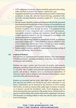 30
• Buildings housing flocks and warehouses should be bird-proofed. This
includes netting over air inlets, exhaust openings, and screen doors. A
commercial product, Avipel® (9,10-anthraquinone) can be applied as
a paint suspension to roof areas, gantries and structures where resident
pigeons and sparrows congregate.Avipel® will repel birds by a process
of aversion to the compound, which induces an irritation of the crop as
a result of ingestion of minute quantities following preening. Since
birds can differentiate between treated and non-treated surfaces by
visualizing the UV spectrum of 9,10-anthraquinone, resident
populations of potential reservoirs of infection are displaced from
critical areas in feed mills, farms and processing plants.
4.7 Quality of Water
Water supply for farms and hatcheries should be obtained from a municipal
source which is filtered and chlorinated or from a deep (+50m) cased well
or from a filtered and treated source from a dam or river. Water containing
mineral impurities can affect skeletal integrity, intestinal function and
detract from optimal growth and feed conversion efficiency.
Microbiological contamination including fecal coliforms and viable
Newcastle disease and avian influenza viruses can result in infection of
flocks. Standards for mineral and microbiological quality are shown in
Table 4.1.
Chlorine can be added to drinking water at a level of 2 ppm using either
sodium hypochloride or a gas chlorine installation. For effective treatment
the pH of water should be adjusted within the range of 6.5 to 7.5. Water
lines can be flushed and decontaminated with solutions as indicated in
Table 4.2.
http://www.growelagrovet.com
https://www.facebook.com/growelagrovet
 