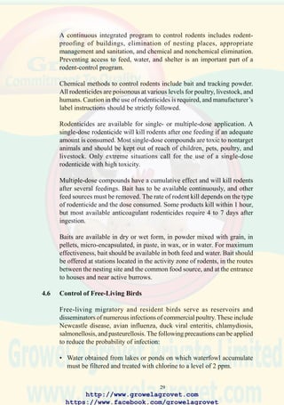 31
Stock solution to be metered at a dilution rate of 1% into water system using a proportioner.
TABLE 4.1 STANDARDS OF WATER QUALITY FOR POULTRY
Component Average Level Maximum Acceptable Level
Bacteria
Total bacteria 0 CFU/ml 100 CFU/ml
Coliform bacteria 0 CFU/ml 10 CFU/ml
Acidity and hardness
pH 6.8 - 7.6 6.0 - 8.0
Total hardness 60 - 200 ppm 150 ppm
Naturally-occurring elements
Calcium 60 mg/l
Chloride 15 mg/l 250 mg/l
Copper 0.002 mg/l 0.6 mg/l
Iron 0.2 mg/l 0.3 mg/l
Lead 0 0.02 mg/l
Magnesium 15 mg/l 125 mg/l
Nitrate 10 mg/l 25 mg/l
Sulfate 125 mg/l 250 mg/l
Zinc 5 mg/l 1.5 mg/l
Sodium 30 mg/l 50 mg/l
Additive Concentration of Stock Solution
35% hydrogen peroxide 50 ml/10 l
20% sodium hypochlorite (commercial) 500 ml/10 l
6% sodium hypochlorite (domestic) 1500 ml/10 l
18% iodine complex 150 ml/10 l
TABLE 4.2 PREPARATION OF SANITIZER SOLUTIONS
TO FLUSH WATER LINES SUPPLYING
NIPPLE & BELL DRINKERS
http://www.growelagrovet.com
https://www.facebook.com/growelagrovet
 