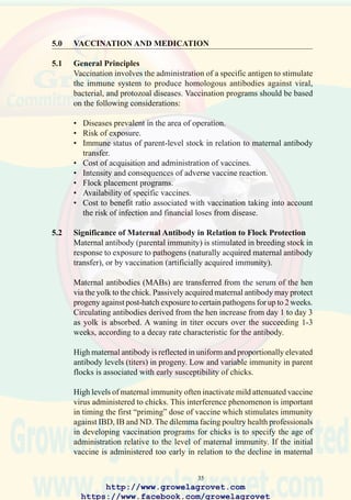 37
Other factors of importance in devising vaccination programs include the
antigenicity (“strength”) of the vaccine virus, the risk and consequences
of field infection, and environmental and management factors which may
induce adverse vaccine reaction.
Various strategies have been adopted in the US and Europe to immunize
broilers. Flock application at day old with attenuated IB/ND is followed
by one or more “boosters” during growout. For young breeder flocks,
which are housed at high levels of biosecurity, the initial doses of vaccine
may be delayed until 7-14 days of age to ensure active priming of the
immune system.Administration of vaccines in drinking water or by spray
are repeated successively during the growing period.
High uniform levels of maternal antibody are attained in breeders using
attenuated live vaccines as “primers” followed by inactivated subcutaneous
or intramuscular oil-emulsion “boosters” prior to onset of lay.
Intensive vaccination programs are required to protect broilers, breeders
and pullets against exotic and catastrophic diseases including very virulent
(vv) pathogenic IBD and vvND.
Although it is not possible to provide immunization protocols to suit
specific circumstances, Tables 5.1 to 5.3 illustrate practical programs which
integrate vaccination against the diseases that occur commonly in Asia.
Avian health professionals are advised to consult with local specialists
and suppliers of vaccines to develop appropriate programs.
Table 5.1 represents a comprehensive program to protect imported breeding
stock from a wide range of diseases prevalent in an area of operation.
This program should only be considered as a general guide to the types of
available vaccine, sequence, routes, and ages of administration. The
principle of using a mild attenuated vaccine to establish immunity is
emphasized. The administration of oil emulsion vaccines to boost
immunity is required to ensure satisfactory transfer of maternal IgM
antibody to progeny.
Table 5.2 represents a comprehensive program to protect broilers in areas
with both endemic vvND and vvIBD.
Table 5.3 represents a comprehensive program to protect commercial
laying flocks against the usual range of diseases endemic in Asia.
http://www.growelagrovet.com
https://www.facebook.com/growelagrovet
 
