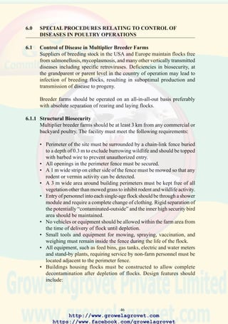 48
6.2.2 Operational Biosecurity
It is impossible to maintain adequate biosecurity when live birds are
marketed directly from growing farms. It is necessary to transport broilers
intended for sale to a remote site for selection and purchase by dealers.
This approach to live bird sales allows complete depopulation of farms
with realistic interflock intervals of at least 10 days.
The installation of bins (silos) for bulk-delivery of feed is strongly
recommended to reduce the risk of introduction of disease associated with
manual handling of feed bags.
Appropriate programs of disease detection and vaccination should be
implemented. These are adapted from the general biosecurity
recommendations and the management guidelines issued by breeders. The
intensity of disease prevention measures depends on the risks and
consequences of infection.
http://www.growelagrovet.com
https://www.facebook.com/growelagrovet
 