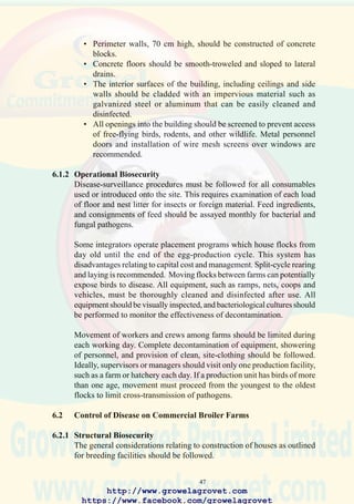 49
30. Isolated breeder farm in a
rural U.S. location remote
from nearest public road.
The entire farm is
surrounded by secure
fencing and a high level of
biosecurity is imposed to
prevent introduction of
disease which could be
spread vertically to
progeny. (Courtesy of Ross
Breeder Inc.)
31. Maintaining multi-age
farms or establishing units
in close proximity creates
problems relating to control
and eradication of chronic
diseases such as
mycoplasmosis and coryza.
32. Well-ventilated convection
house using indigenous
materials suitable for
broiler growing. Materials
used for construction are
incompatible with
disinfection.
http://www.growelagrovet.com
https://www.facebook.com/growelagrovet
 