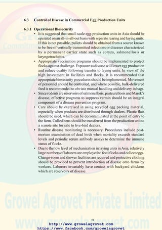 53
6.4 Control of Disease in Hatcheries
6.4.1 Structural Biosecurity
• Access to the hatchery and any associated buildings should be restricted.
The facility should have a secure fence, and all entrances to the building
should be located inside the fenced area. Facilities should be provided
to disinfect all entering vehicles.
• Hatcheries should be designed with a floor plan, ventilation system
and interior finishes conforming to accepted standards of hygiene. Work
flow should permit separation of potentially contaminated and “clean”
areas. Hatchery design should allow for future expansion and
incorporate provision for drainage, disposal of waste, washing of chick
boxes and trays. The facility should be supplied with chlorinated water.
• Air intakes should never draw air from the vicinity of an exhaust duct.
To prevent movement of air from “dirty” to “clean” areas, positive
pressure should be maintained in egg setter bays, cold room for eggs,
and chick dispatch area. Potentially contaminated areas are the chick
takeoff, processing, and washing areas. Door seals should prevent cross-
contamination by air movement.
• Adequate laundry, shower, and change room facilities for staff and
visitors should be available and used routinely.
• Installations should be capable of adequately cleaning and disinfecting
all setter and hatching trays, chick boxes, and egg flats used in the
hatchery.
6.4.2 Operational Biosecurity
• A dedicated egg-collection vehicle should be used for fertile eggs, which
are graded and decontaminated by spray or fumigation on the breeder
site.Egg-deliveryvehiclesshouldbedecontaminatedandfumigateddaily.
• Reusable plastic egg trays can be used to collect commercial broiler
eggs but should be cleaned and disinfected after each use. To prevent
mold growth, all egg flats, trays, and metal boxes should be thoroughly
dried after disinfection. Since fiber trays and cardboard boxes cannot
be cleaned and disinfected, these should not be reused. Where possible,
plastic egg flats and packaging material should be color-coded to the
farm of origin.
• All vehicles should be disinfected before entering a hatchery. A log
book should be kept for entry of visitors or deliveries to the hatchery,
recording date and time and the previous farm or site visited. One central
point of entry adjacent to the change room should be designated.
• An appropriate cleaning and disinfection program should be followed,
in accordance with the recommendations of suppliers of chemicals and
equipment.
http://www.growelagrovet.com
https://www.facebook.com/growelagrovet
 