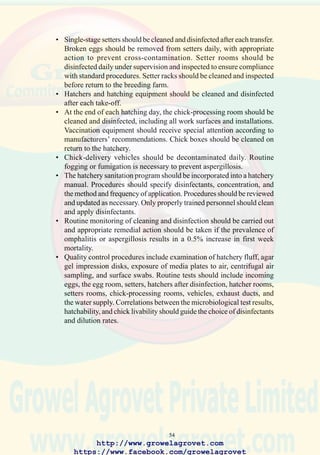 56
7.0 NUTRITION OF CHICKENS AND DIETARY DEFICIENCIES
7.1 Establishing Nutritional Specifications
Modern broiler, breeder and egg-production flocks require diets balanced
in essential nutrients to achieve optimal reproductive efficiency, feed
conversion, liveability, and immune response. Suppliers of stock provide
printed management guides incorporating nutrient specifications
appropriate to the various ages and types of poultry. Nutritionists satisfy
dietary requirements by blending available ingredients into diets on a least-
cost basis. Generally, linear programming is used to develop formulations
containing the most critical nutrients. These include;
• Energy
• Crude protein
• Essential amino acids with specific reference to,
- methionine
- cystine
- lysine
- tryptophan
- threonine
• Fats and essential fatty acids (linoleic acid)
• Macro Minerals
- sodium
- calcium
- magnesium
- potassium
- chlorine as chloride
- phosphorus as phosphate
- sulphur as sulfate
• Micro Elements
- copper
- cobalt
- manganese
- zinc
- selenium
- iron
- iodine as iodized salt
• Vitamins
7.2 Nutrient Deficiencies
7.2.1 Causes of Nutrient Deficiencies
• Diets may be erroneously formulated.
• Biological potency of specific vitamins or availability of minerals may
http://www.growelagrovet.com
https://www.facebook.com/growelagrovet
 