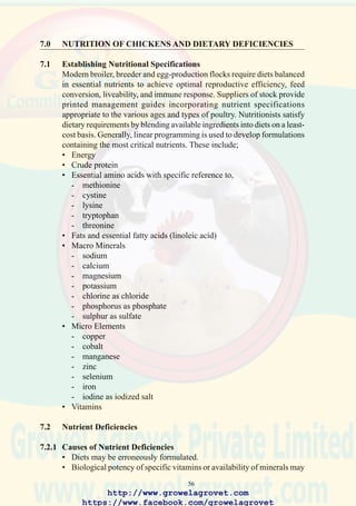 58
degeneration of the liver and possibly rupture of the capsule, with
hemorrhage into the body cavity. (Fatty liver syndrome)
7.2.5 Oxidative Rancidity
Failure to stabilize ingredients such as fishmeal, carcass meal, rice bran,
vegetable oils and animal tallow will allow oxidative rancidity to occur.
Ingredients containing high levels of saturated fatty acids are susceptible
to this process which yields toxic peroxide free radicals which damage
cell membranes and overwhelm the inherent biological antioxidant systems
at the cellular level. The initiation of oxidative rancidity characterized by
free radical formation is stimulated by high ambient temperature,
prolonged storage of diets, and the presence of metal catalysts in storage
tanks. Autoxidation is prevented by supplements which chelate metallic
ions and scavenge and inactivate free radicals. Most commercial
antioxidant additives for feed use contain ethoxyquin, and/or butylated
hydroxy toluene. These compounds are combined with a chelator such as
citric acid, sodium bicarbonate as a buffer in a hydrated aluminum silicate
carrier. Antioxidant products are required for ingredients containing in
excess of 10% fat. Addition rates to diets at levels equivalent to 125 ppm
ethoxyquin are suggested. Antioxidants can also be added to specific
ingredients such as fishmeal or animal byproduct meal in liquid form
during manufacture.
7.2.6 Vitamin Deficiencies
Deficiencies of vitamins may occur following inappropriate formulation,
the use of impotent commercial preparations or destruction of nutrients in
feed by oxidation. The significant deficiencies encountered in commercial
poultry production include;
• AvitaminosisA
Chicks will show poor growth and feathering and in advanced cases,
ataxia (inability to stand), xerophthalmia (“dry eye”) and chronic
purulent conjunctivitis (accumulation of yellow caseous material
beneath the eyelids).
Laying hens subjected to avitaminosis A will show a deterioration in
internal egg quality and a high prevalence of blood spots. Fertility and
hatchability of breeders will be adversely affected. Since vitamin A is
concerned with the integrity of respiratory and gastrointestinal mucosa,
flocks subjected to avitaminosis A will show a high prevalence of E.
coli and other bacterial infections and will be more severely affected
by endoparasites and coccidiosis.
http://www.growelagrovet.com
https://www.facebook.com/growelagrovet
 