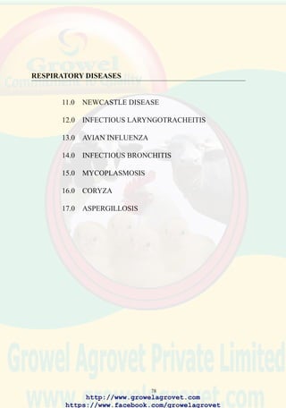 80
11.4 Clinical Signs
Velogenic Viscerotropic Newcastle Disease
This form is characterized by acute onset with up to 100% flock morbidity
and rapidly ascending high mortality (20% in 2 days, 50% in 3 days, 80%
in 5 days) accompanied by respiratory and nervous signs. In susceptible
commercial egg production flocks and breeders, peracute cessation of
production occurs with the presence of shell-less eggs due to premature
oviposition. Exposure of immunized flocks results in variable decline in
production.
Mesogenic
Variable to high morbidity is evident in an exposed flock which will show
moderate mortality characterized by nervous and respiratory signs. An
acute drop in egg production occurs in susceptible mature flocks with the
presence of shell-less eggs.
Lentogenic
Acute onset with moderate to high morbidity. Mild to inapparent
respiratory signs are noted but negligible mortality occurs in uncomplicated
cases. Lentogenic ND may be responsible for asymptomatic drops in egg
production in incompletely immunized commercial layer or breeder flocks.
11.5 Pathology
Velogenic
Prominent hemorrhages occur throughout the digestive tract especially in
the mucosa of the proventriculus and gut-associated lymphoid tissue.
Severe tracheitis and pulmonary congestion are evident in acute cases.
These changes are not specific to vvND and may be observed with highly
pathogenic strains of avian influenza and vvIBD.
Lentogenic
Mild conjunctivitis and tracheitis are observed. Recovered flocks show
septicemia and airsacculitis due to secondary infection with E. coli.
11.6 Diagnosis
Isolation. The virus can be detected applying PCR technology to obtain a
provisional diagnosis within a working day. Identification and
characterization of the virus by a suitably equipped laboratory is the usual
confirmatory procedure.
http://www.growelagrovet.com
https://www.facebook.com/growelagrovet
 