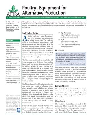 Poultry: Equipment for
  ATTRA Alternative Production
    A Publication of ATTRA - National Sustainable Agriculture Information Service • 1-800-346-9140 • www.attra.ncat.org

By Robert Plamondon                         This publication describes some of the basic equipment needed for small-scale chicken ﬂocks, espe-
For technical                               cially ﬂocks on range. Major topics are addressed in detail, including watering and feeding equipment,
questions, contact                          fencing considerations, and roosting and nesting boxes. References and resources are embedded in
Anne Fanatico, NCAT                         the narrative.
Agriculture Specialist
©2006 NCAT
                                            Introduction                                             • Big Dutchman


                                            A
                                                                                                       http://bigdutchmanusa.com/
                                                   llowing poultry access to the outdoors
                                                                                                       products/alternative.html
                                                   provides challenges not encountered
Contents                                           in indoor production. The roof and                • SKA
                                            walls of a conﬁnement house protect both                   www.ska.it/uk/index.html
Introduction ..................... 1
                                            the equipment and the chickens. With the                 • Gillis Agricultural Systems
Waterers............................. 1
                                            chickens and equipment outdoors, there will                www.gillisag.com
General Issues ................. 1
                                            be new problems from weather, predators,
Types of Watering
Systems .............................. 5    interaction with other livestock, and sheer         Waterers
Sources for Piped-
                                            distance. The equipment for an indoor ﬂock
                                                                                                 The labor of watering poultry by carrying water in
Water Systems ................. 7           doesn’t need to be strong enough for goats
                                                                                                 buckets is tremendous and not to be considered in
Types of Waterers ........... 8             to jump on, for example.                             any up-to-date poultry plant. Watering must be
How Many Waterers? .. 10
                                            Working on a small scale also calls for dif-         accomplished by some artiﬁcial piping system or
Feeders ............................ 10                                                          from spring-fed brooks.
                                            ferent management decisions than modern
Issues With Feeders                         large-scale operation. You probably won’t                -- Milo Hastings, The Dollar Hen, 1909, p. 62.
on Range ......................... 11
                                            be adding a pair of diesel backup gen-
Kinds of Feeders ........... 13                                                                 The issue of waterers is far more important
                                            erators or drilling new wells just for your
How Many Feeders? .... 16                                                                       than people realize. A poorly conceived
                                            pastured chickens, though this is common
Fencing ............................ 16                                                         watering system will stunt or kill your birds
                                            enough in conventional broiler farms. Some
Predator Issues .............. 19                                                               while at the same time consuming an enor-
                                            of the equipment used by the big boys is
Roosts ............................... 20                                                       mous amount of labor. On hot days, a fail-
                                            great for small-scale operations, and some          ure in the water supply will start killing
Nest Boxes ...................... 22        isn’t. This publication helps you ﬁgure out
Types of Nest Box ......... 22
                                                                                                broilers almost at once. A reliable source of
                                            which is which.                                     water is absolutely essential.
Collecting the Eggs ..... 24
                                            Each issue (water, feed, fencing, roosts, and
                                            nest boxes) has a variety of solutions. Some-       General Issues
                                            times equally good solutions are almost             The water needs to be drinkable to begin
                                            opposite in approach, such as setting up a          with, and needs to stay that way once it’s
                                            pressurized water system vs. having your            poured into the vessel that the chickens
                                            chickens drink from a brook. I will try to be       drink from. This can present problems on
ATTRA—National Sustainable
Agriculture Information Service
                                            clear about which considerations steer you          both ends.
is managed by the National Cen-             towards one or the other, and which ideas
ter for Appropriate Technology
(NCAT) and is funded under a                I have actually tried, and which I’ve only          Cleanliness
grant from the United States                heard about.
Department of Agriculture’s                                                                     The chickens themselves are part of the
Rural Business-Cooperative Ser-
vice. Visit the NCAT Web site
                                            Some of the larger manufacturers offer              problem. They poop in the water and
(www.ncat.org/agri.                         equipment not detailed in this publication.         scratch litter into it when given the opportu-
html) for more informa-
tion on our sustainable
                                            Those considering a larger operation might          nity. Don’t give them the opportunity. Pro-
agriculture projects. ����                  ﬁnd the following sites useful. Check out:          vide some kind of guard to prevent them
 