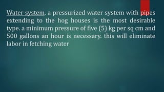 Water system. a pressurized water system with pipes
extending to the hog houses is the most desirable
type. a minimum pressure of five (5) kg per sq cm and
500 gallons an hour is necessary. this will eliminate
labor in fetching water
 