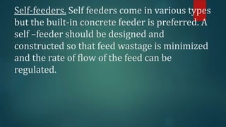 Self-feeders. Self feeders come in various types
but the built-in concrete feeder is preferred. A
self –feeder should be designed and
constructed so that feed wastage is minimized
and the rate of flow of the feed can be
regulated.
 