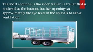 The most common is the stock trailer - a trailer that is
enclosed at the bottom, but has openings at
approximately the eye level of the animals to allow
ventilation.
 