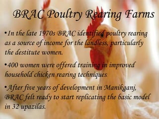 BRAC Poultry Rearing Farms
•In the late 1970s BRAC identified poultry rearing
as a source of income for the landless, particularly
the destitute women.
•400 women were offered training in improved
household chicken rearing techniques.
•After five years of development in Manikganj,
BRAC felt ready to start replicating the basic model
in 32 upazilas.
 