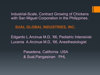 Industrial-Scale, Contract Growing of Chickens
with San Miguel Corporation in the Philippines.

  SUAL GLOBAL INDUSTRIES, INC.

Edgardo L.Arcinue M.D, ’66, Pediatric Intensivist
Lucenia A.Arcinue M.D, ’66, Anesthesiologist

       Pasadena, California USA
       & Sual,Pangasinan PHL
 