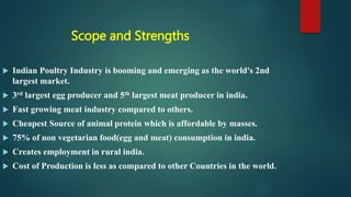 Scope and Strengths
 Indian Poultry Industry is booming and emerging as the world's 2nd
largest market.
 3rd largest egg producer and 5th largest meat producer in india.
 Fast growing meat industry compared to others.
 Cheapest Source of animal protein which is affordable by masses.
 75% of non vegetarian food(egg and meat) consumption in india.
 Creates employment in rural india.
 Cost of Production is less as compared to other Countries in the world.
 
