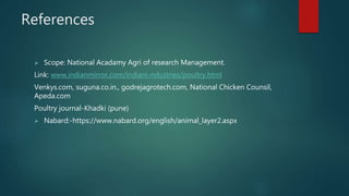References
 Scope: National Acadamy Agri of research Management.
Link: www.indianmirror.com/indiani-ndustries/poultry.html
Venkys.com, suguna.co.in., godrejagrotech.com, National Chicken Counsil,
Apeda.com
Poultry journal-Khadki (pune)
 Nabard:-https://www.nabard.org/english/animal_layer2.aspx
 