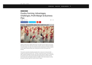 Home  Business Ideas  Agriculture  Poultry Farming: Advantages, Challenges, Pro t Margin & Business Plan
6
Business Ideas Agriculture
Poultry Farming: Advantages,
Challenges, Proﬁt Margin & Business
Plan

Starting a poultry farm in Nigeria seems easy. One might say all you need do is buy them,
feed them and sell them when they are mature. However, without an adequate knowledge
on poultry farming, you might end up killing the birds (unintentionally of course), losing all
of your capital investment before even crossing the first month of the poultry farm
business.
This would be extremely devastating especially when a huge sum of money has been
invested into starting the poultry farm. Therefore, having just an idea is not enough an in-
depth, detailed knowledge and proper study about poultry farming in Nigeria is compulsory.
As mentioned earlier, poultry farming entails both egg production and chicken farming,
both business plans and feasibility studies are available. In this article however, we would
be giving a thorough insight into chicken farming In Nigeria.
By admin - March 18, 2020  0
 Share on Facebook Tweet on Twitter  
BUSINESS IDEAS AGRICULTURE BUSINESS MARKETING 
Home About US Contact US
 