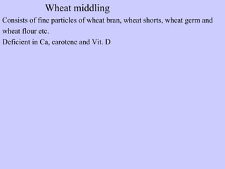 Wheat middling
Consists of fine particles of wheat bran, wheat shorts, wheat germ and
wheat flour etc.
Deficient in Ca, carotene and Vit. D
 