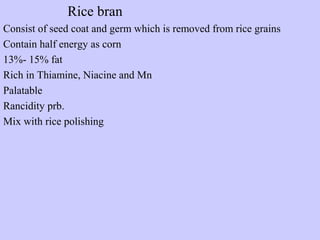 Rice bran
Consist of seed coat and germ which is removed from rice grains
Contain half energy as corn
13%- 15% fat
Rich in Thiamine, Niacine and Mn
Palatable
Rancidity prb.
Mix with rice polishing
 