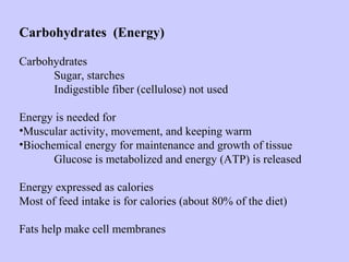Carbohydrates (Energy)
Carbohydrates
Sugar, starches
Indigestible fiber (cellulose) not used
Energy is needed for
•Muscular activity, movement, and keeping warm
•Biochemical energy for maintenance and growth of tissue
Glucose is metabolized and energy (ATP) is released
Energy expressed as calories
Most of feed intake is for calories (about 80% of the diet)
Fats help make cell membranes
 