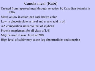 Canola meal (Rabi)
Created from rapeseed meal through selection by Canadian botanist in
1970s
More yellow in color than dark brown color
Low in glucosinolate in meal and erucic acid in oil
AA composition smilar to that of soybean
Protein supplement for all class of L/S
May be used at max. level of 20%
High level of sulfer may cause leg abnormalities and sinapine
 