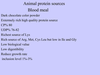 Animal protein sources
Blood meal
Dark chocolate color powder
Extermely rich high quality protein source
CP% 80
UDP% 76-82
Richest source of Lys
Rich source of Arg, Met, Cys Leu but low in Ile and Gly
Low biological value
Low digestibility
Reduce growth rate
inclusion level 1%-3%
 