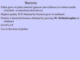 Bacteria
Either grow on plant material (glucose and cellulose) or culture media
(Alcohols or petroleum derivatives)
Highest quality SCP obtained by bacteria grow in methanol
Pruteen is bacterial biomass obtainad by growing M. Methylotrophus in
methanol
65-85% CP
Use in the form of pellets
 