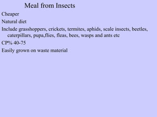 Meal from Insects
Cheaper
Natural diet
Include grasshoppers, crickets, termites, aphids, scale insects, beetles,
caterpillars, pupa,flies, fleas, bees, wasps and ants etc
CP% 40-75
Easily grown on waste material
 