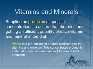Vitamins and Minerals
Supplied as premixes at specific
concentrations to assure that the birds are
getting a sufficient quantity of each vitamin
and mineral in the diet.
Premix is a pre-packaged product containing all the
vitamins and minerals. This concentrated product is
added at a specified amount per kilogram of feed
produced.
 