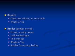  Roaster
 Older male chicken, up to 8 month
 Weight 2.7 kg
 Broiler breeder or cob
 Female, sexually mature
 Laid fertilized eggs
 18 month age
 Weight 2.7 kg
 Suitable for roasting, boiling
 