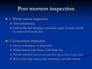 Post mortem inspection
 1- Whole carcase inspection
 After defeathering
 Lesions like bad bleeding, emaciated, septic wounds should
be removed from the line
 2- Evisceration inspection
 Various techniques of inspection
 Within limited time frame (1200 birds/hr)
 Viscera attached (intestine, gizzard, liver, spleen, heart, lungs, ovary)
 Body cavity, legs carcase also examined , not only viscera
 