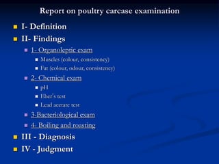 Report on poultry carcase examination
 I- Definition
 II- Findings
 1- Organoleptic exam
 Muscles (colour, consistency)
 Fat (colour, odour, consistency)
 2- Chemical exam
 pH
 Eber’s test
 Lead acetate test
 3-Bacteriological exam
 4- Boiling and roasting
 III - Diagnosis
 IV - Judgment
 