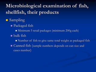 Microbiological examination of fish,
shellfish, their products
 Sampling
 Packaged fish
 Minimum 5 retail packages (minimum 200g each)
 bulk fish
 Number of fish to give same total weight as packaged fish
 Canned fish (sample numbers depends on can size and
cases number)
 