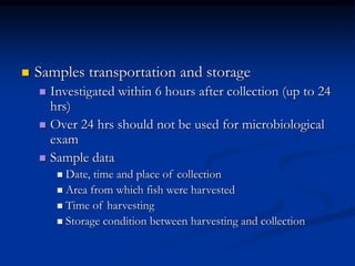  Samples transportation and storage
 Investigated within 6 hours after collection (up to 24
hrs)
 Over 24 hrs should not be used for microbiological
exam
 Sample data
 Date, time and place of collection
 Area from which fish were harvested
 Time of harvesting
 Storage condition between harvesting and collection
 
